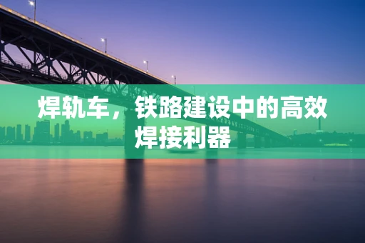 焊轨车，铁路建设中的高效焊接利器