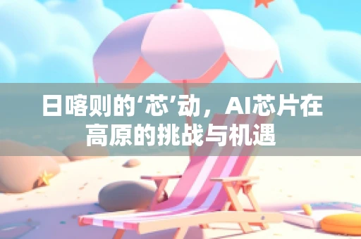 日喀则的‘芯’动，AI芯片在高原的挑战与机遇