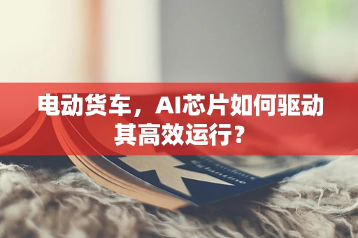 电动货车，AI芯片如何驱动其高效运行？