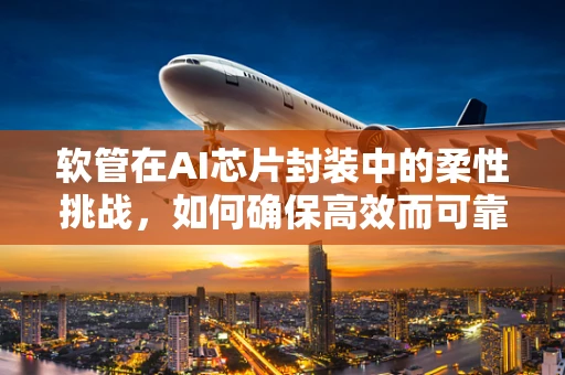 软管在AI芯片封装中的柔性挑战，如何确保高效而可靠的连接？