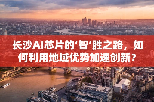 长沙AI芯片的‘智’胜之路，如何利用地域优势加速创新？