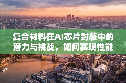 复合材料在AI芯片封装中的潜力与挑战，如何实现性能与成本的双重优化？