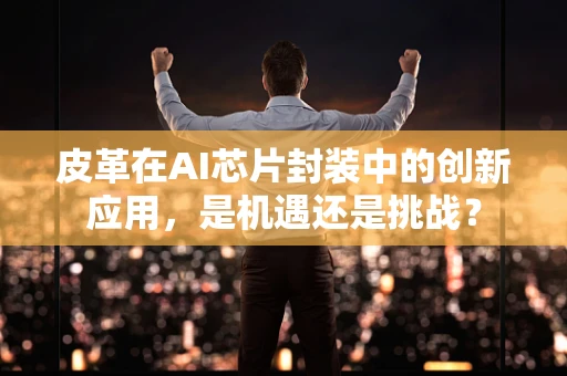 皮革在AI芯片封装中的创新应用，是机遇还是挑战？
