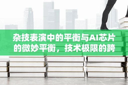 杂技表演中的平衡与AI芯片的微妙平衡，技术极限的跨界探索