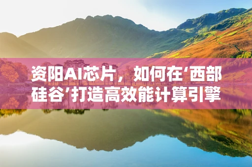 资阳AI芯片，如何在‘西部硅谷’打造高效能计算引擎？