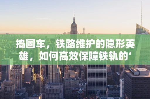 捣固车，铁路维护的隐形英雄，如何高效保障铁轨的‘坚实后盾’？