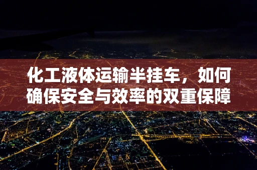 化工液体运输半挂车，如何确保安全与效率的双重保障？