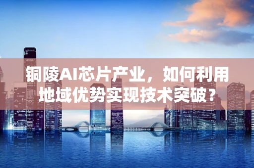 铜陵AI芯片产业，如何利用地域优势实现技术突破？