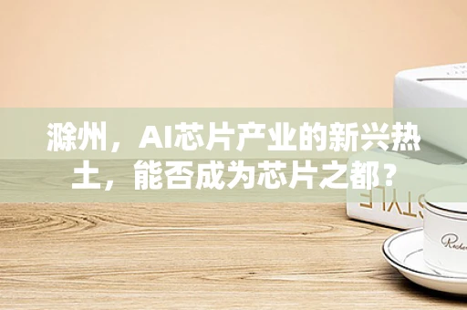 滁州，AI芯片产业的新兴热土，能否成为芯片之都？