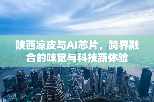 陕西凉皮与AI芯片，跨界融合的味觉与科技新体验