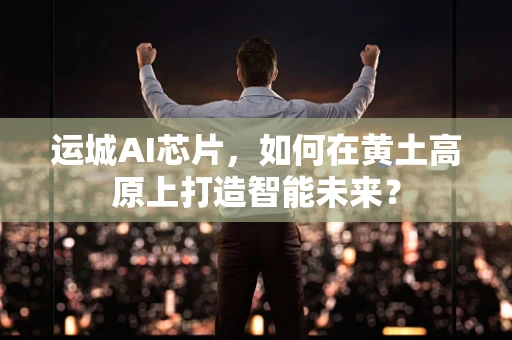 运城AI芯片，如何在黄土高原上打造智能未来？