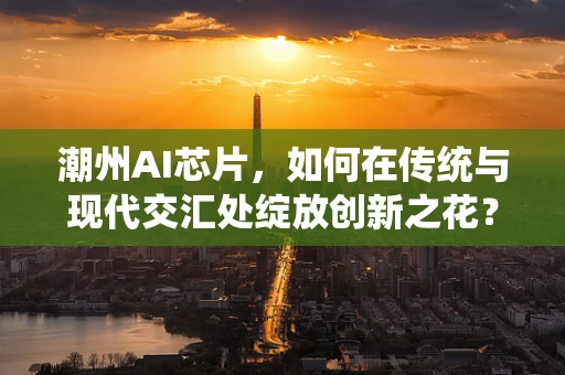 潮州AI芯片，如何在传统与现代交汇处绽放创新之花？