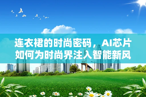 连衣裙的时尚密码，AI芯片如何为时尚界注入智能新风尚？
