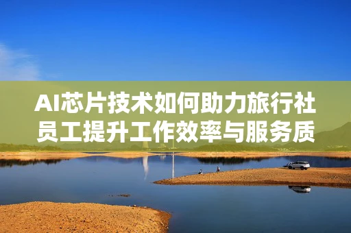 AI芯片技术如何助力旅行社员工提升工作效率与服务质量？