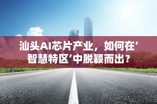 汕头AI芯片产业，如何在‘智慧特区’中脱颖而出？