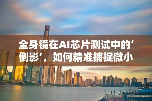 全身镜在AI芯片测试中的‘倒影’，如何精准捕捉微小缺陷？