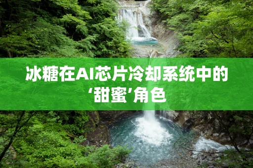冰糖在AI芯片冷却系统中的‘甜蜜’角色