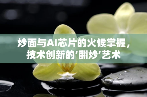 炒面与AI芯片的火候掌握，技术创新的‘翻炒’艺术