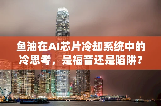 鱼油在AI芯片冷却系统中的冷思考，是福音还是陷阱？
