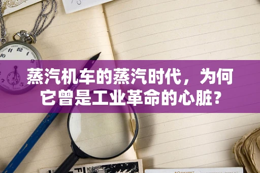蒸汽机车的蒸汽时代，为何它曾是工业革命的心脏？