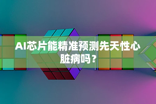 AI芯片能精准预测先天性心脏病吗？