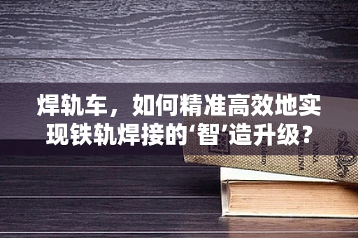 焊轨车，如何精准高效地实现铁轨焊接的‘智’造升级？