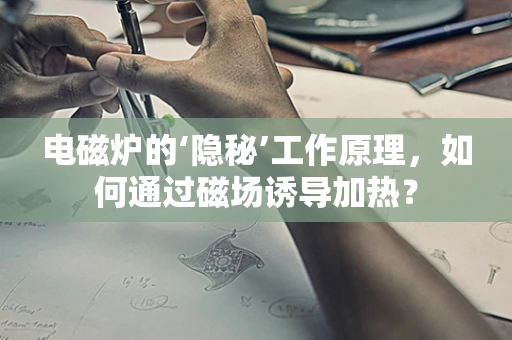 电磁炉的‘隐秘’工作原理，如何通过磁场诱导加热？