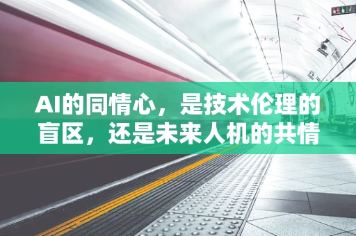 AI的同情心，是技术伦理的盲区，还是未来人机的共情桥梁？
