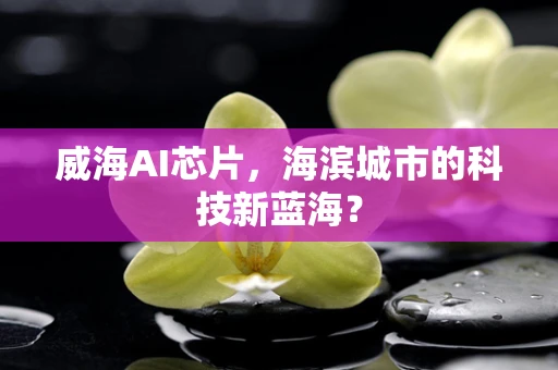 威海AI芯片，海滨城市的科技新蓝海？