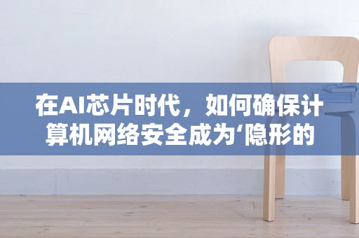 在AI芯片时代，如何确保计算机网络安全成为‘隐形的盾牌’？