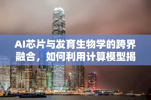 AI芯片与发育生物学的跨界融合，如何利用计算模型揭示生命奥秘？