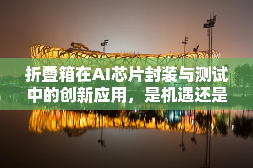 折叠箱在AI芯片封装与测试中的创新应用，是机遇还是挑战？