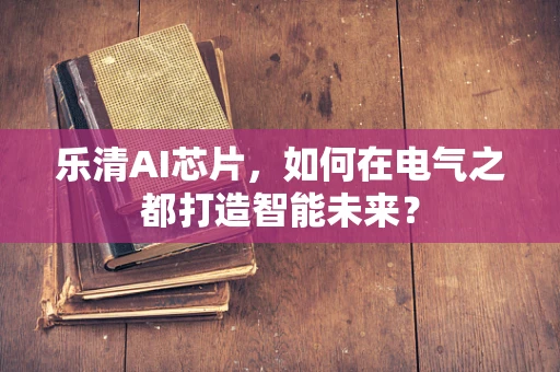 乐清AI芯片，如何在电气之都打造智能未来？