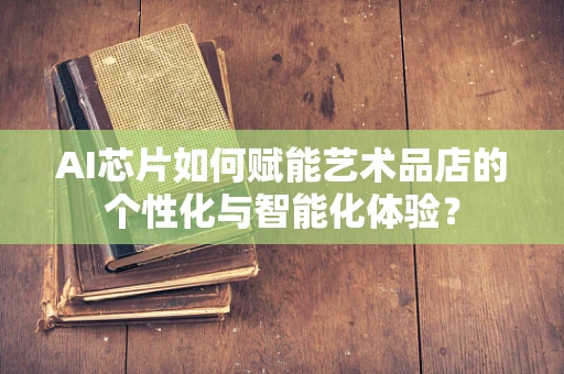 AI芯片如何赋能艺术品店的个性化与智能化体验？