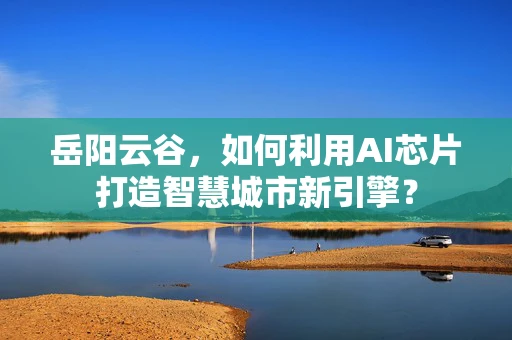岳阳云谷，如何利用AI芯片打造智慧城市新引擎？
