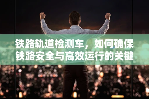 铁路轨道检测车，如何确保铁路安全与高效运行的关键技术？