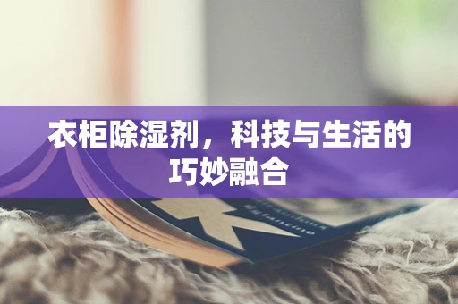 衣柜除湿剂，科技与生活的巧妙融合