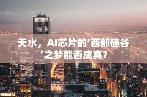天水，AI芯片的‘西部硅谷’之梦能否成真？