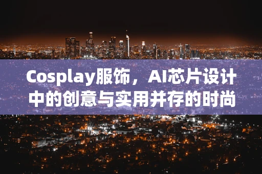 Cosplay服饰，AI芯片设计中的创意与实用并存的时尚选择？