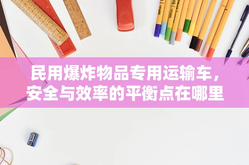 民用爆炸物品专用运输车，安全与效率的平衡点在哪里？