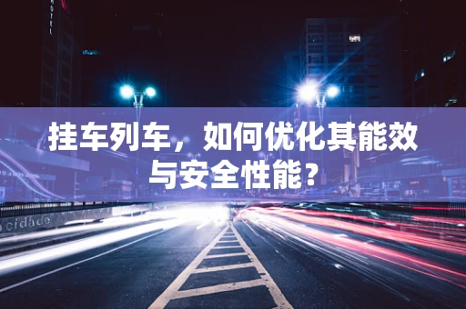挂车列车，如何优化其能效与安全性能？