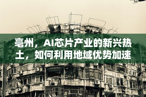 亳州，AI芯片产业的新兴热土，如何利用地域优势加速发展？