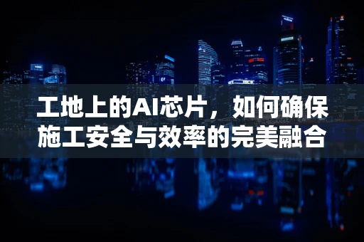 工地上的AI芯片，如何确保施工安全与效率的完美融合？
