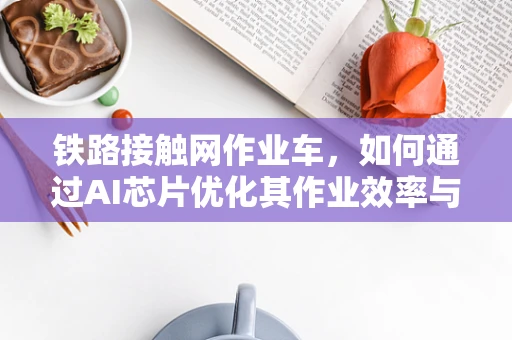 铁路接触网作业车，如何通过AI芯片优化其作业效率与安全性？