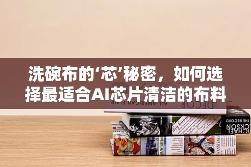 洗碗布的‘芯’秘密，如何选择最适合AI芯片清洁的布料？