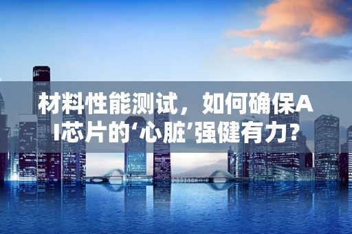 材料性能测试，如何确保AI芯片的‘心脏’强健有力？