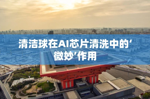清洁球在AI芯片清洗中的‘微妙’作用