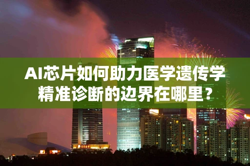 AI芯片如何助力医学遗传学精准诊断的边界在哪里？
