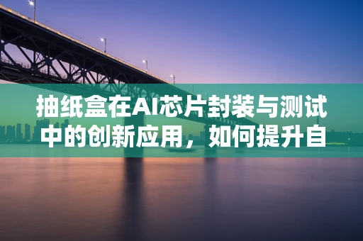 抽纸盒在AI芯片封装与测试中的创新应用，如何提升自动化效率？