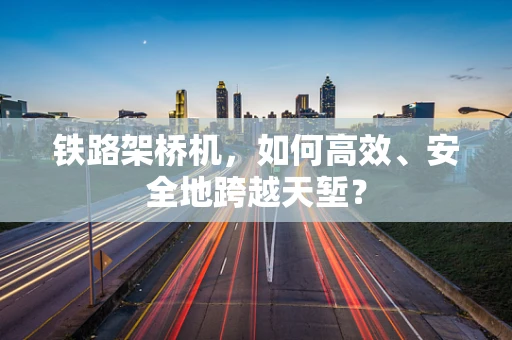 铁路架桥机，如何高效、安全地跨越天堑？
